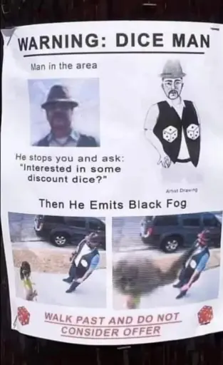 A poster on a wooden pole, showing a warning about a "Dice man" that "stops you and ask: Interested in some discount dice?", followed by a black and whitedrawing of him, a man with a fedora hat, a mustache, and a black vest with dices drawn on it. On the bottom of the poster, two pictures from above show him approaching a person, then "he emits black fog". The poster ends with the warning "Walk past and do not consider offer" in red