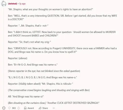 A reddit comment by a deleted account. It says: ""Mr. Shapiro, what are your thoughts on women's rights to have an abortion?"  Ben: "WELL, that's a very interesting QUESTION, SIR. Before I get started, did you know that my WIFE is a DOCTOR?"  Reporter: "...Mr. Shapiro, that's- not-"  Ben: "I didn't think so, LEFTIST. Now back to your question- 'should women be allowed to MURDER and SHOOT innocent BABIES and CHILDREN?"  Reporter: "Sir, that's not what my orig-"  Ben: "OBVIOUSLY not. Now according to PragerU UNIVERSITY, there once was a FARMER who had a DOG, and Bingo was his name-o. Do you know how to spell it?"  Reporter: (silence)  Ben: "B-I-N-G-O. And Bingo was his name-o."  (Stares reporter in the eye; has not blinked since the asked question)  "B, I, N G O, B, I, N G O, B, I, N G O, And Bingo was his name-o."  Reporter: (Visibly taken aback) "Mr. Shapiro, this is ridiculo-"  (The conservative crowd begins laughing and shouting and singing with Ben)  All: "And Bingo was his name-o!"  (Ben shouting as the curtains close,) "Another CUCK LEFTIST DESTROYED! BAZINGA!"". (The comment finishes here). the comment has 983 Upvotes.