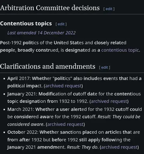 # Arbitration Committee decisions
Post-1992 politics of the United States and closely related people, broadly construed, is designated as a contentious topic. 
# Clarifications and amendments
* April 2017: Whether "politics" also includes events that had a political impact.
* January 2021: Modification of cutoff date for the contentious topic designation from 1932 to 1992.
* March 2021: Whether a user alerted for the 1932 cutoff could be considered aware for the 1992 cutoff. Result: They could be considered aware.
* October 2022: Whether sanctions placed on articles that are from after 1932 but before 1992 still apply following the January 2021 amendment. *Result: They do.*