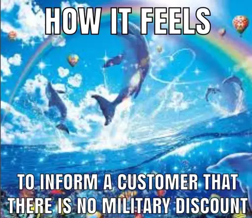 An image of dolphins gleefully springing forth from the water, a rainbow over their heads.

The top text reads “how it feels”

The bottom text reads “to in form a customer there is no military discount”.