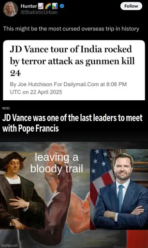 this might be the most cursed oversees trip in history: JD Vance tour of India rocked by terror attack as gunmen kill 24. JD Vance was one of the last leaders to meet with Pope Francis. <image of christopher collumber handshaking with JD Vance> hand shake has text saying: "leaving a bloody trail"
