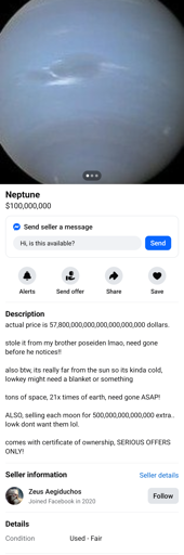 Facebook marketplace offer for Neptune the planet. Cost is $100,000,000. Here's the text in the listing:

actual price is 57,800,000,000,000,000,000,000 dollars.

stole it from my brother poseiden lmao, need gone before he notices!!

also btw, its really far from the sun so its kinda cold, lowkey might need a blanket or something

tons of space, 21x times of earth, need gone ASAP!

ALSO, selling each moon for 500,000,000,000,000 extra.. lowk dont want them lol. 

comes with certificate of ownership, SERIOUS OFFERS ONLY! 